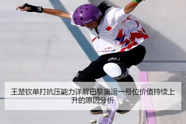 王楚钦单打抗压能力详解巴黎奥运一号位价值持续上升的原因分析